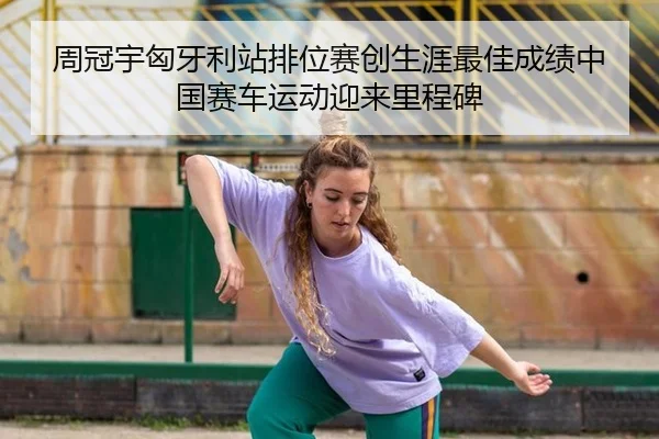 周冠宇匈牙利站排位赛创生涯最佳成绩中国赛车运动迎来里程碑