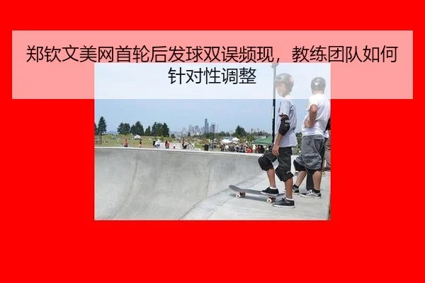 郑钦文美网首轮后发球双误频现，教练团队如何针对性调整