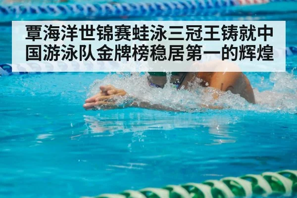 覃海洋世锦赛蛙泳三冠王铸就中国游泳队金牌榜稳居第一的辉煌