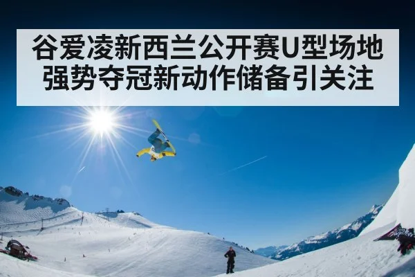 谷爱凌新西兰公开赛U型场地强势夺冠新动作储备引关注